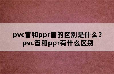 pvc管和ppr管的区别是什么？ pvc管和ppr有什么区别